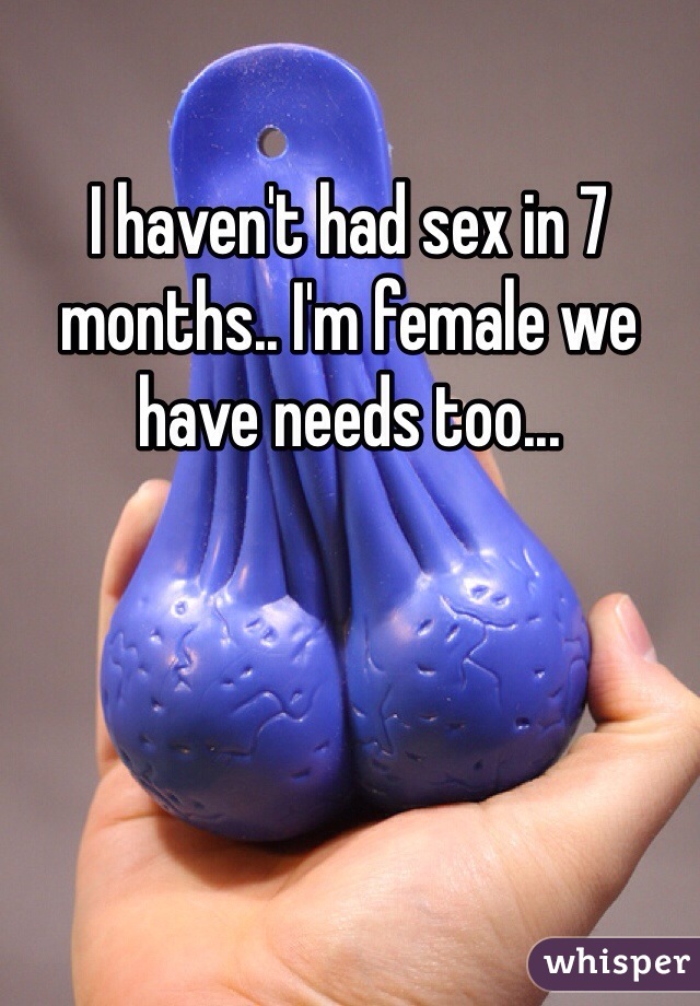 I haven't had sex in 7 months.. I'm female we have needs too...