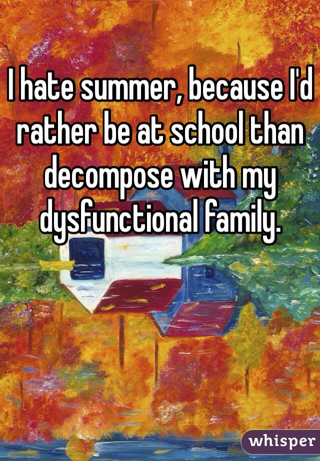 I hate summer, because I'd rather be at school than decompose with my dysfunctional family.