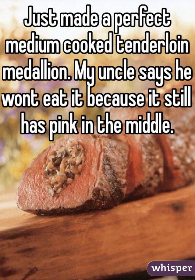 Just made a perfect medium cooked tenderloin medallion. My uncle says he wont eat it because it still has pink in the middle.