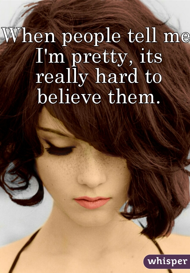 When people tell me I'm pretty, its really hard to believe them.