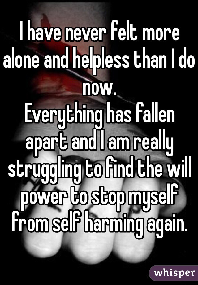 I have never felt more alone and helpless than I do now. 
Everything has fallen apart and I am really struggling to find the will power to stop myself from self harming again. 