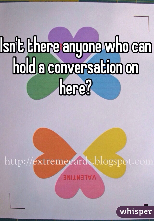 Isn't there anyone who can hold a conversation on here? 