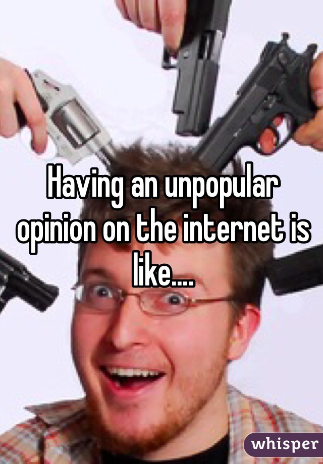 Having an unpopular opinion on the internet is like....
