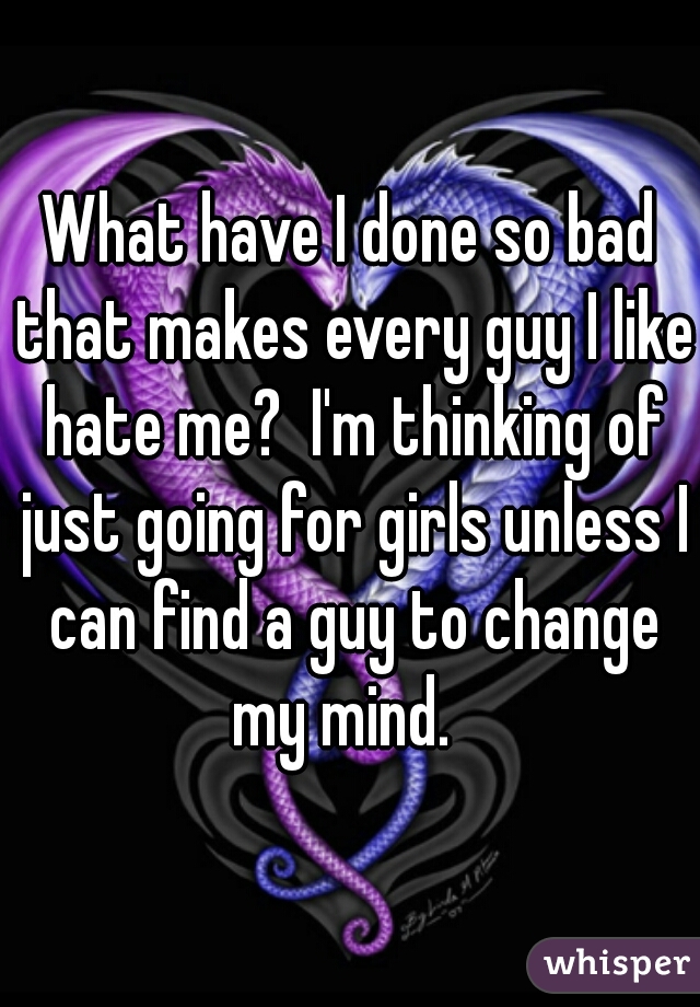 What have I done so bad that makes every guy I like hate me?  I'm thinking of just going for girls unless I can find a guy to change my mind.  