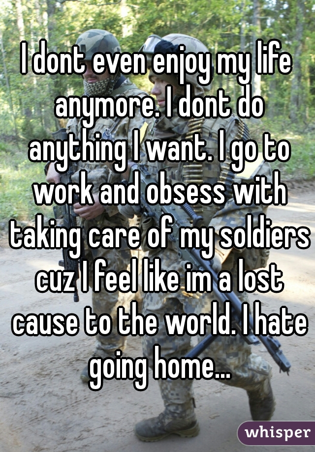 I dont even enjoy my life anymore. I dont do anything I want. I go to work and obsess with taking care of my soldiers cuz I feel like im a lost cause to the world. I hate going home...