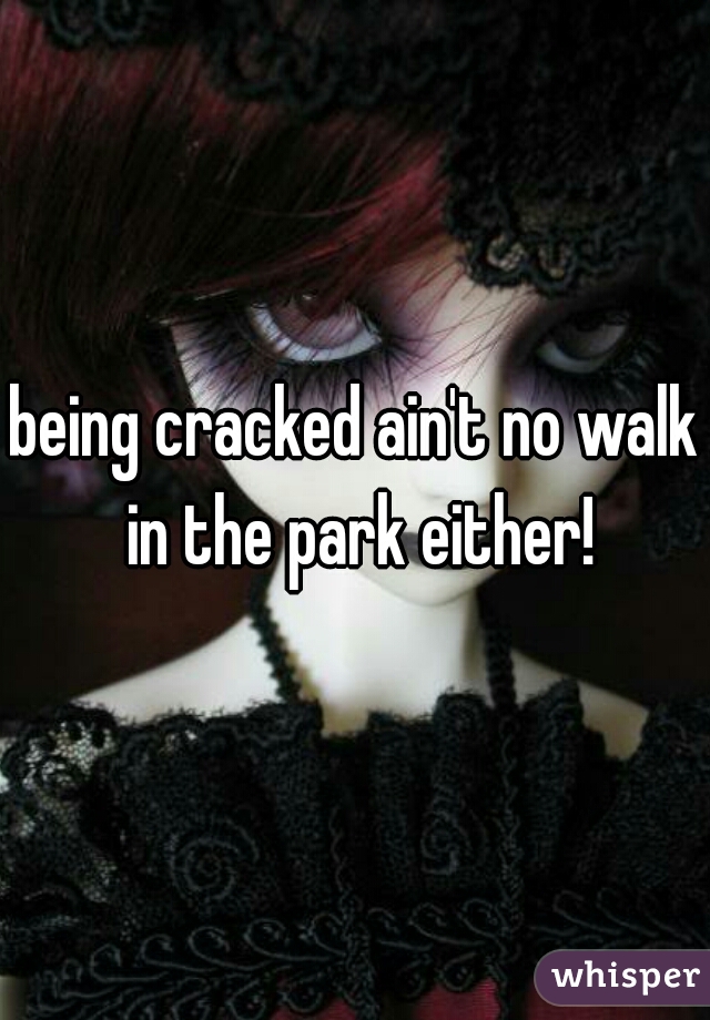 being cracked ain't no walk in the park either!