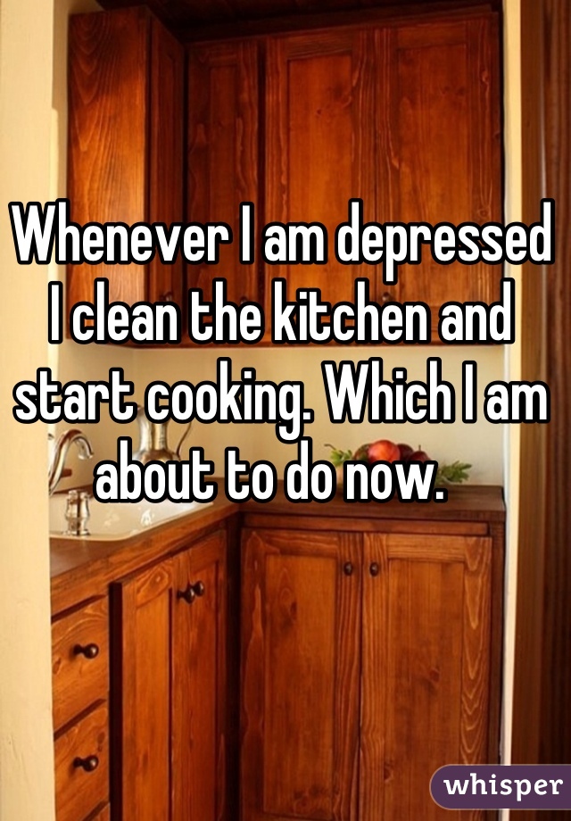 Whenever I am depressed I clean the kitchen and start cooking. Which I am about to do now.  