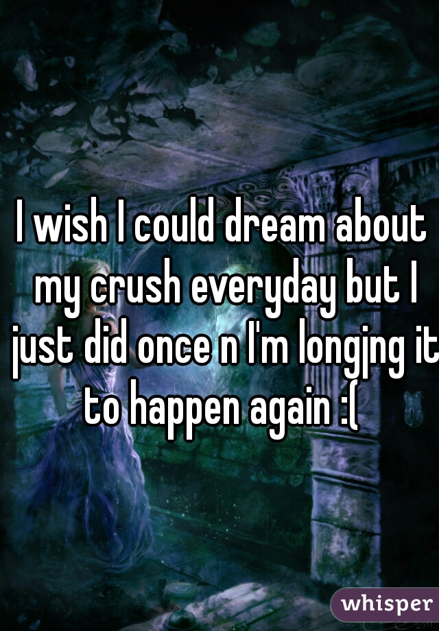 I wish I could dream about my crush everyday but I just did once n I'm longjng it to happen again :( 