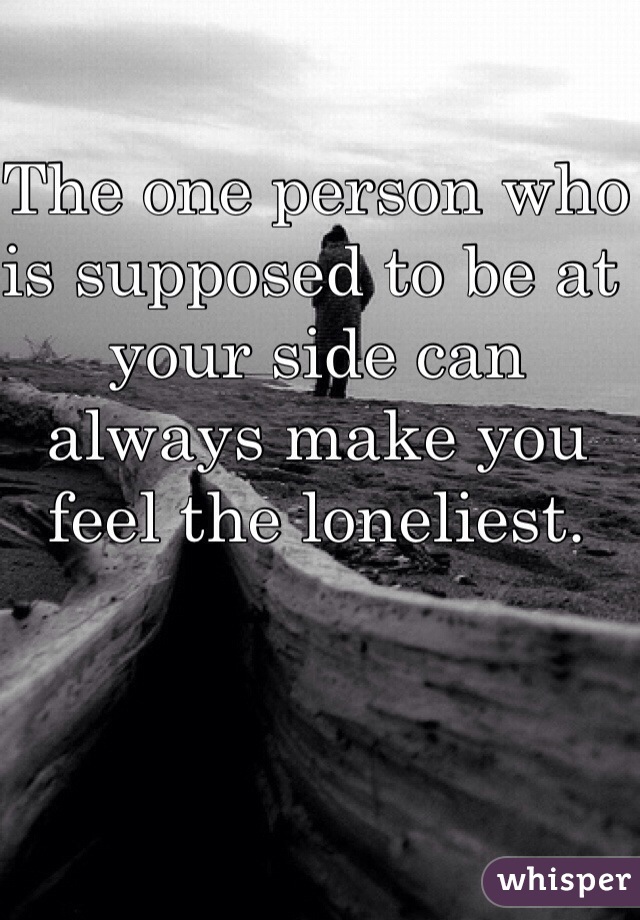 The one person who is supposed to be at your side can always make you feel the loneliest. 