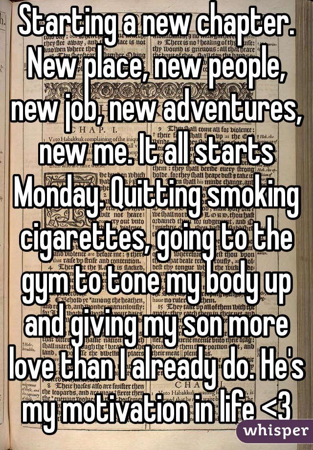 Starting a new chapter. New place, new people, new job, new adventures, new me. It all starts Monday. Quitting smoking cigarettes, going to the gym to tone my body up and giving my son more love than I already do. He's my motivation in life <3