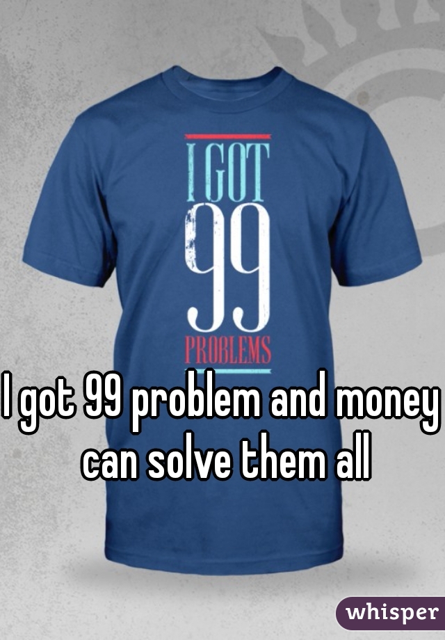 I got 99 problem and money can solve them all