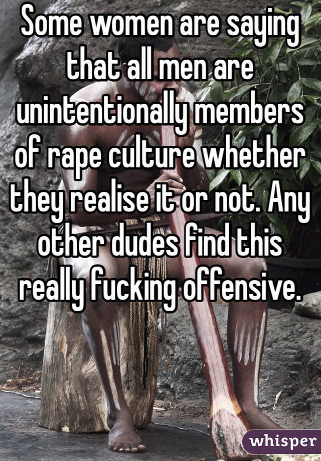 Some women are saying that all men are unintentionally members of rape culture whether they realise it or not. Any other dudes find this really fucking offensive.  