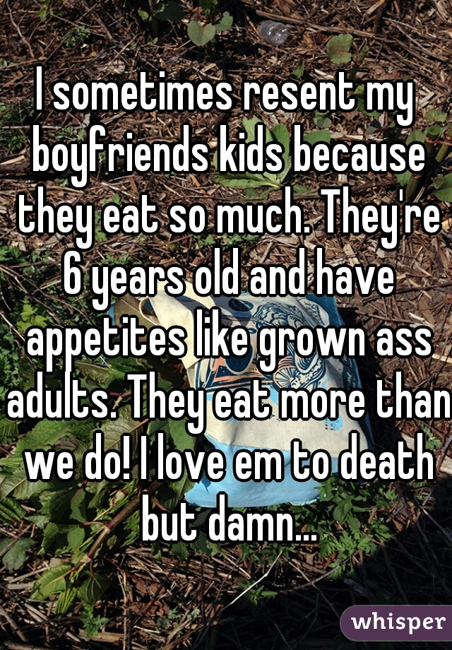 I sometimes resent my boyfriends kids because they eat so much. They're 6 years old and have appetites like grown ass adults. They eat more than we do! I love em to death but damn...