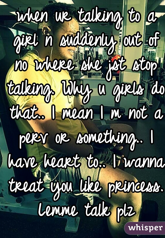  when ur talking to a girl n suddenly out of no where she jst stop talking. Why u girls do that.. I mean I m not a perv or something.. I have heart to.. I wanna treat you like princess. Lemme talk plz