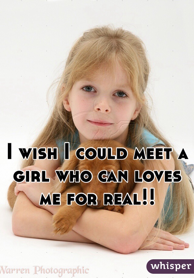 I wish I could meet a girl who can loves me for real!!