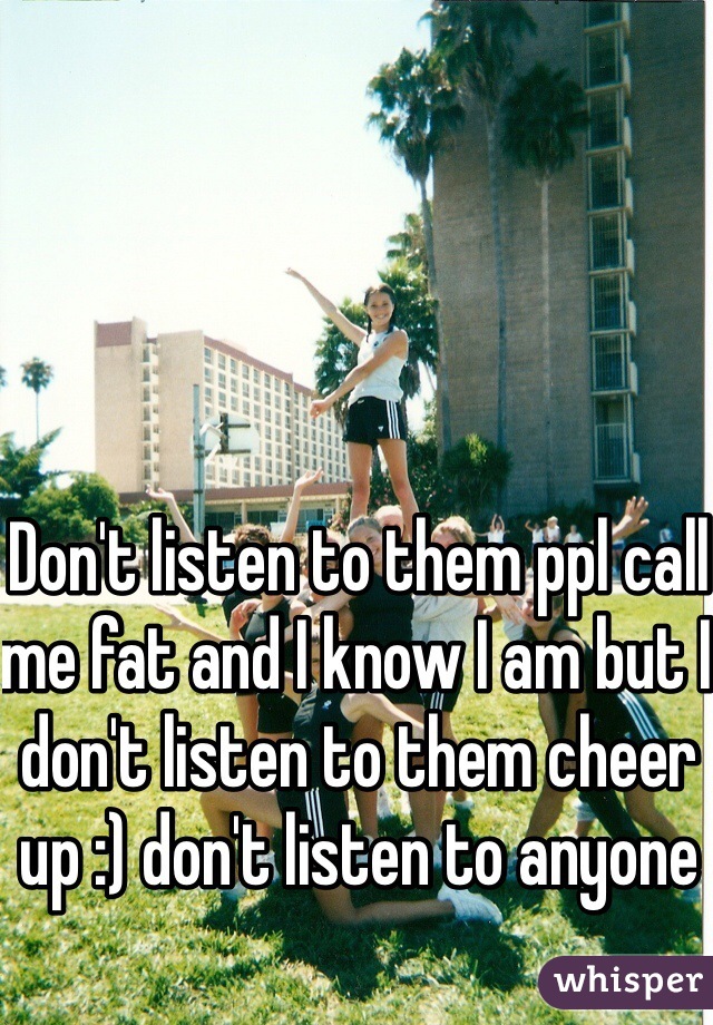 Don't listen to them ppl call me fat and I know I am but I don't listen to them cheer up :) don't listen to anyone 