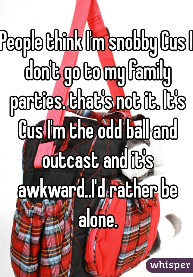 People think I'm snobby Cus I don't go to my family parties. that's not it. It's Cus I'm the odd ball and outcast and it's awkward..I'd rather be alone.