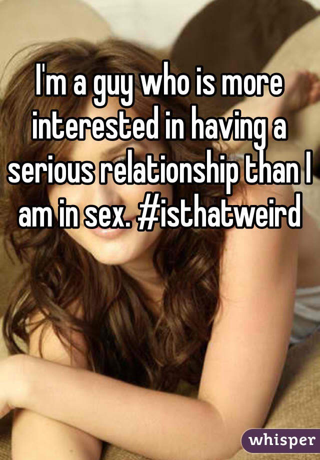 I'm a guy who is more interested in having a serious relationship than I am in sex. #isthatweird