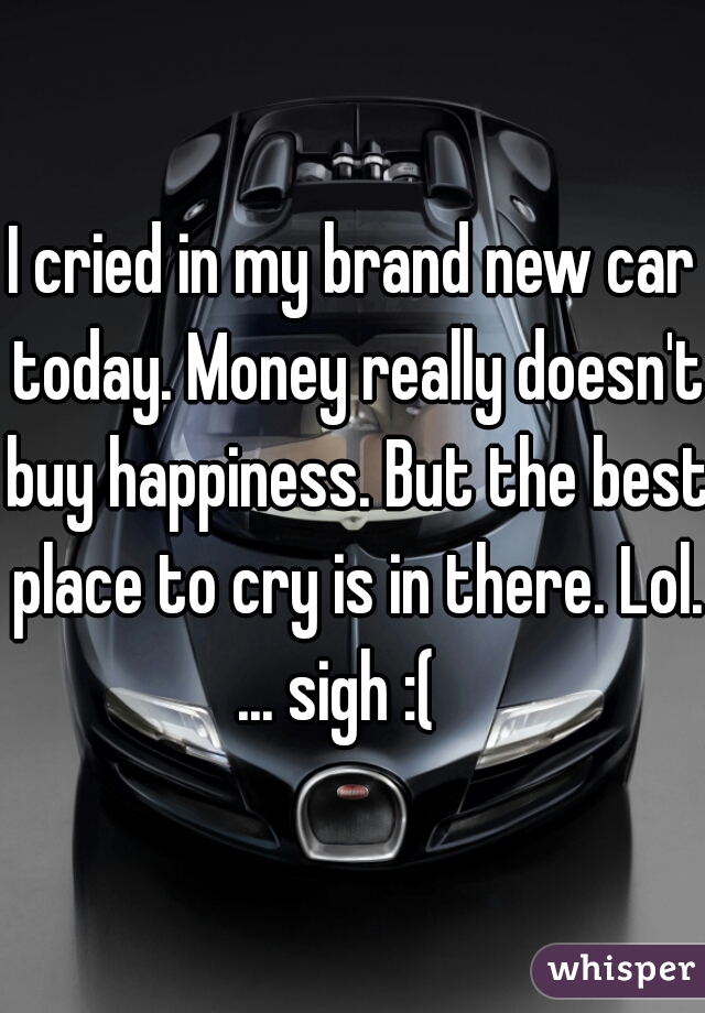 I cried in my brand new car today. Money really doesn't buy happiness. But the best place to cry is in there. Lol. ... sigh :(   