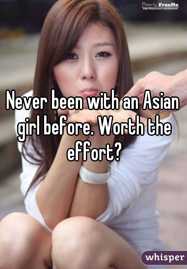 Never been with an Asian girl before. Worth the effort?