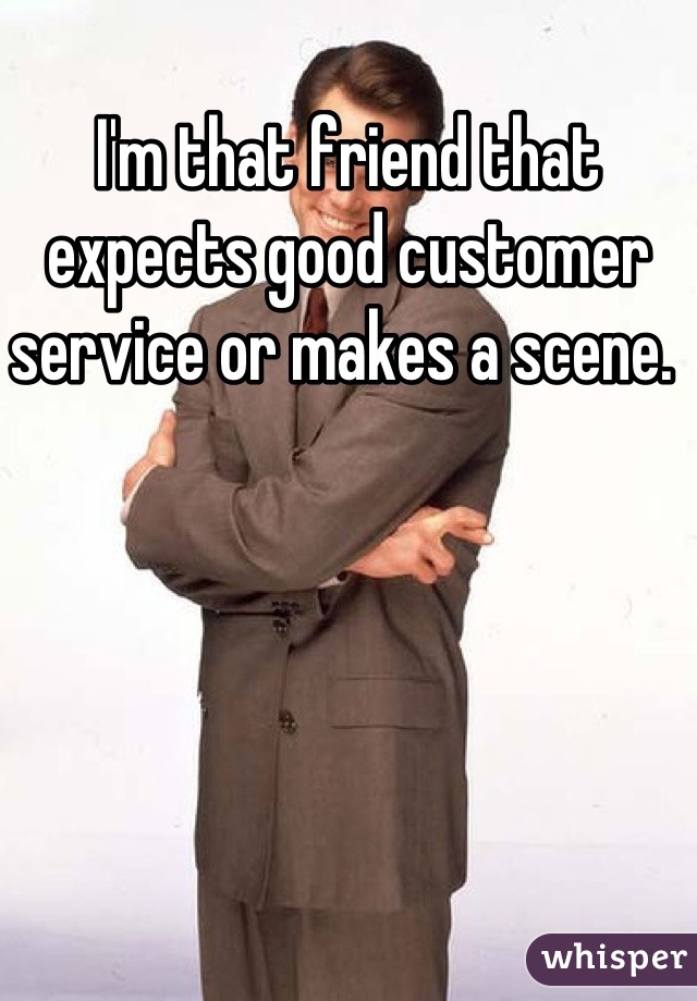 I'm that friend that expects good customer service or makes a scene. 