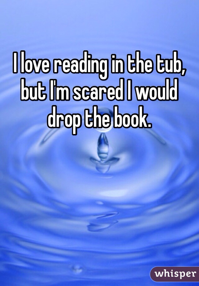 I love reading in the tub, but I'm scared I would drop the book. 