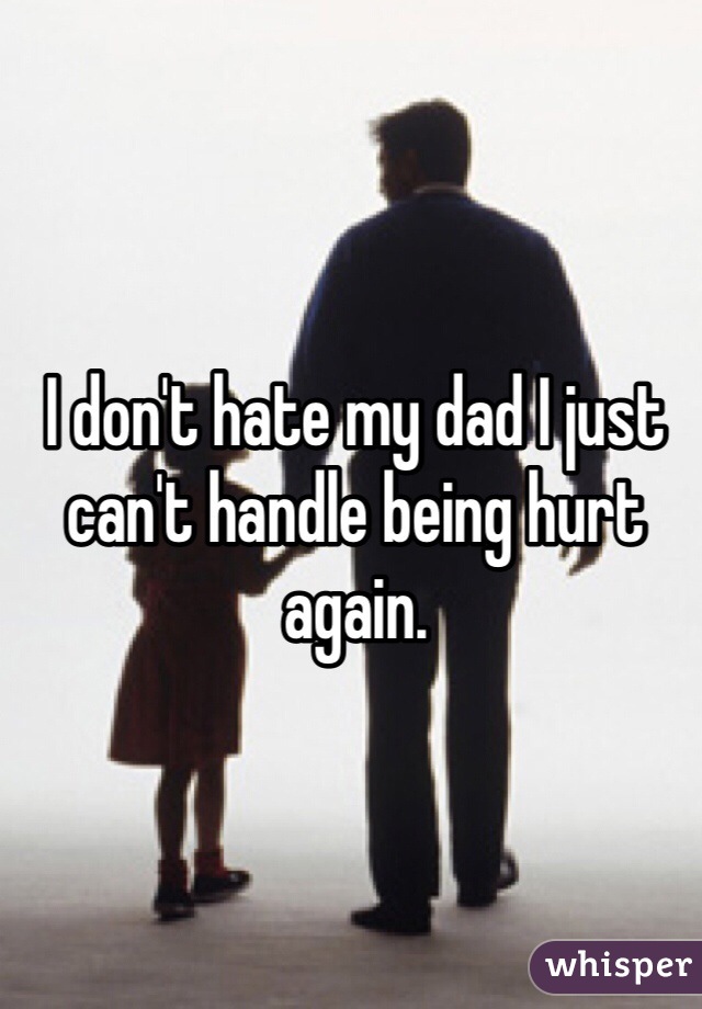 I don't hate my dad I just can't handle being hurt again.