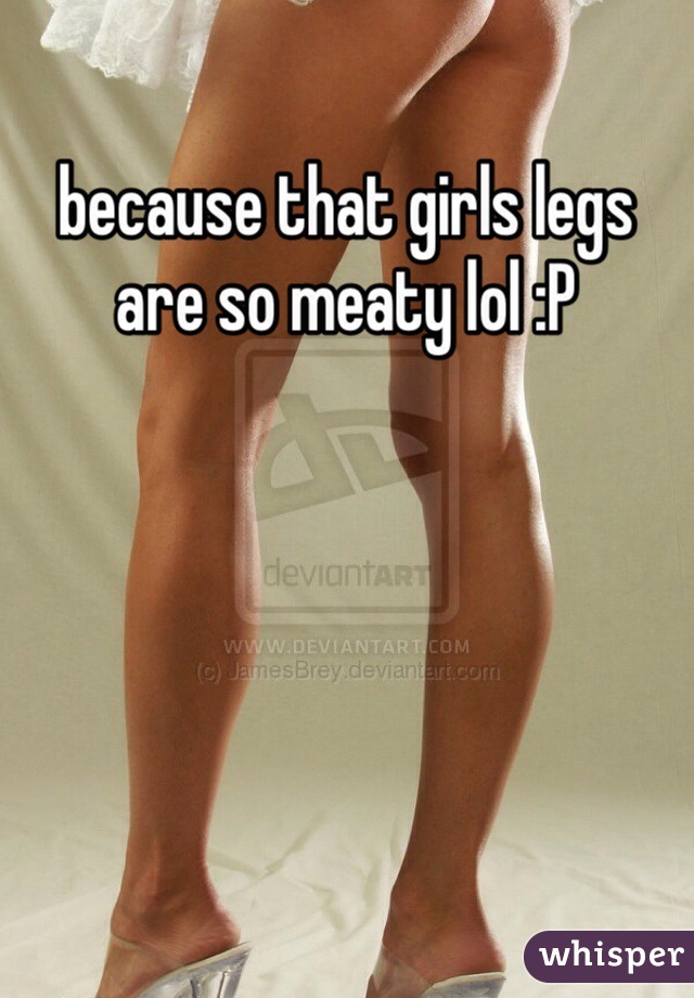 because that girls legs are so meaty lol :P