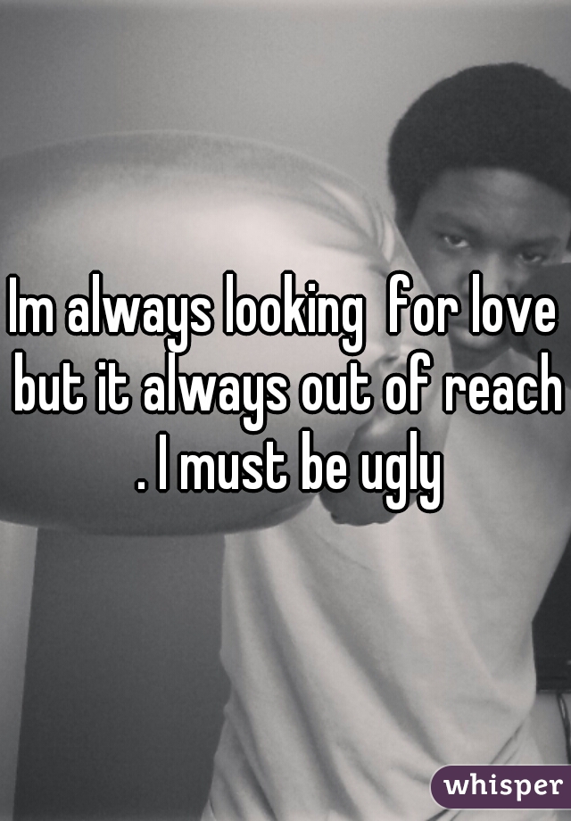 Im always looking  for love but it always out of reach . I must be ugly