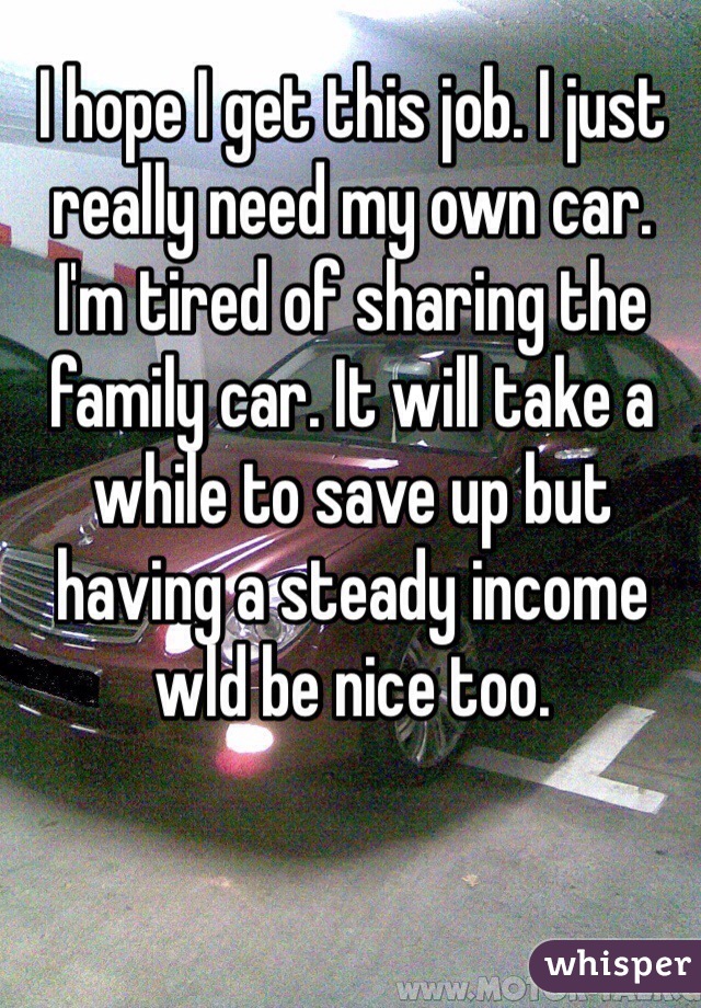 I hope I get this job. I just really need my own car. I'm tired of sharing the family car. It will take a while to save up but having a steady income wld be nice too.