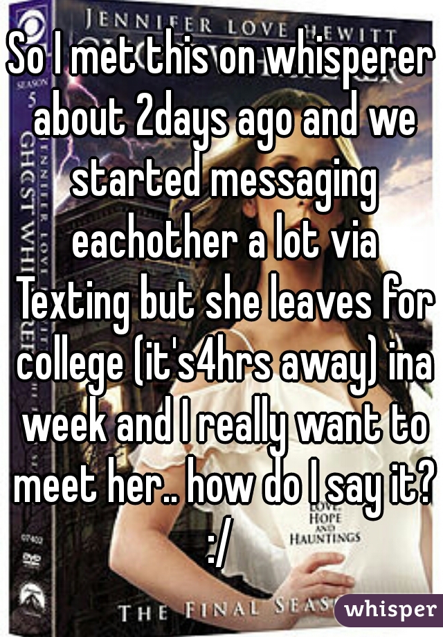 So I met this on whisperer about 2days ago and we started messaging eachother a lot via Texting but she leaves for college (it's4hrs away) ina week and I really want to meet her.. how do I say it? :/ 