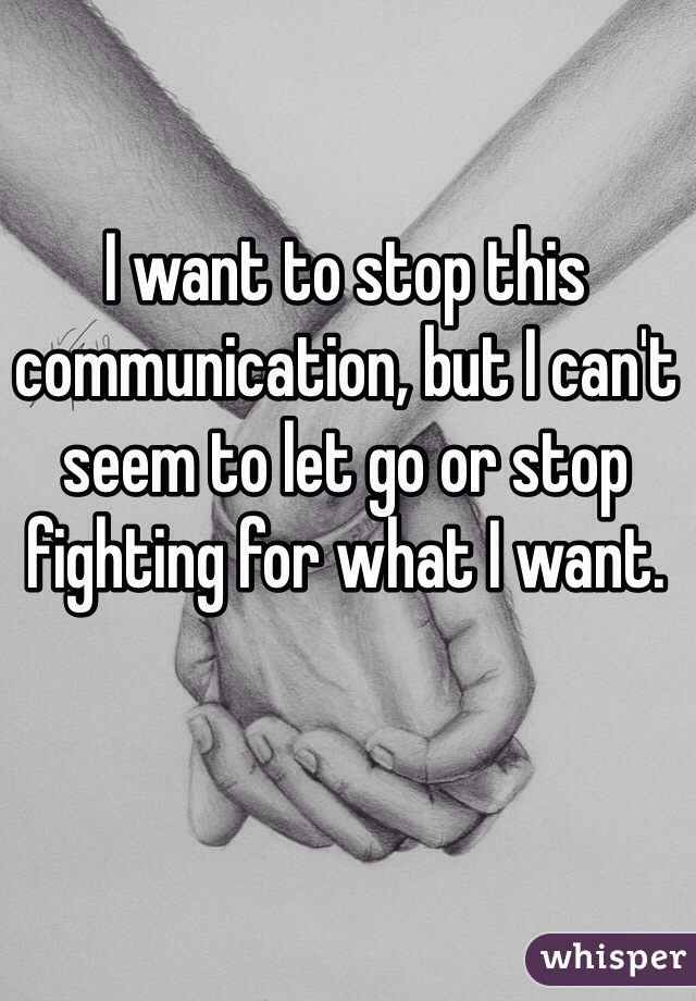 I want to stop this communication, but I can't seem to let go or stop fighting for what I want. 