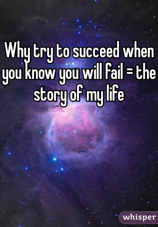 Why try to succeed when you know you will fail = the story of my life