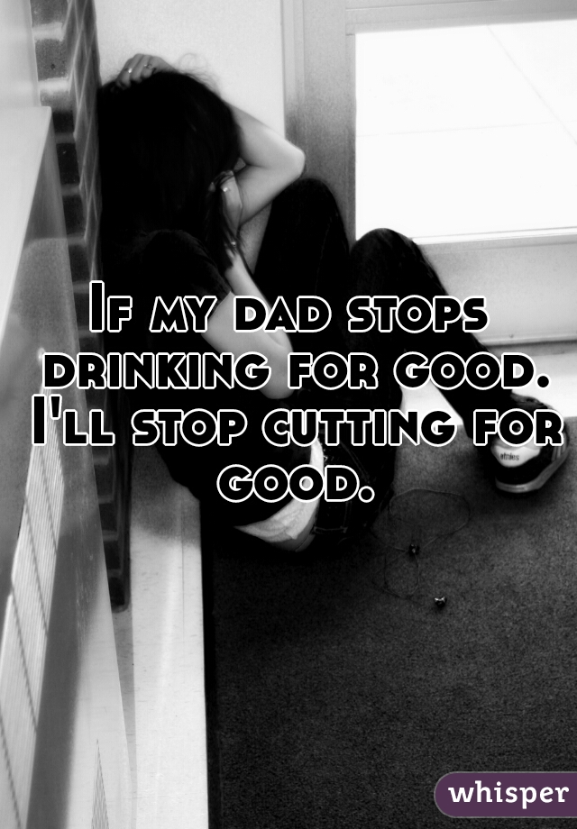 If my dad stops drinking for good. I'll stop cutting for good.