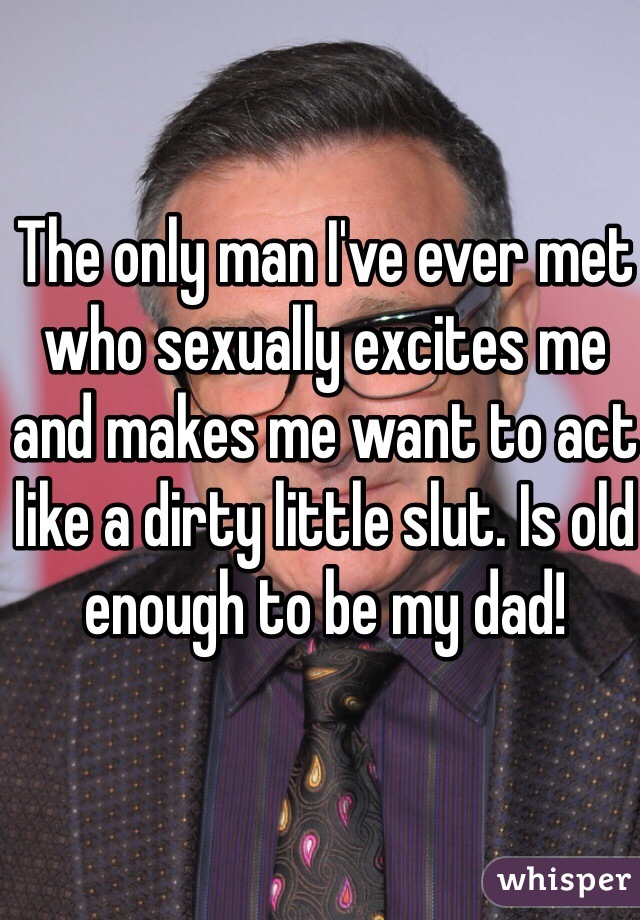 The only man I've ever met who sexually excites me and makes me want to act like a dirty little slut. Is old enough to be my dad!