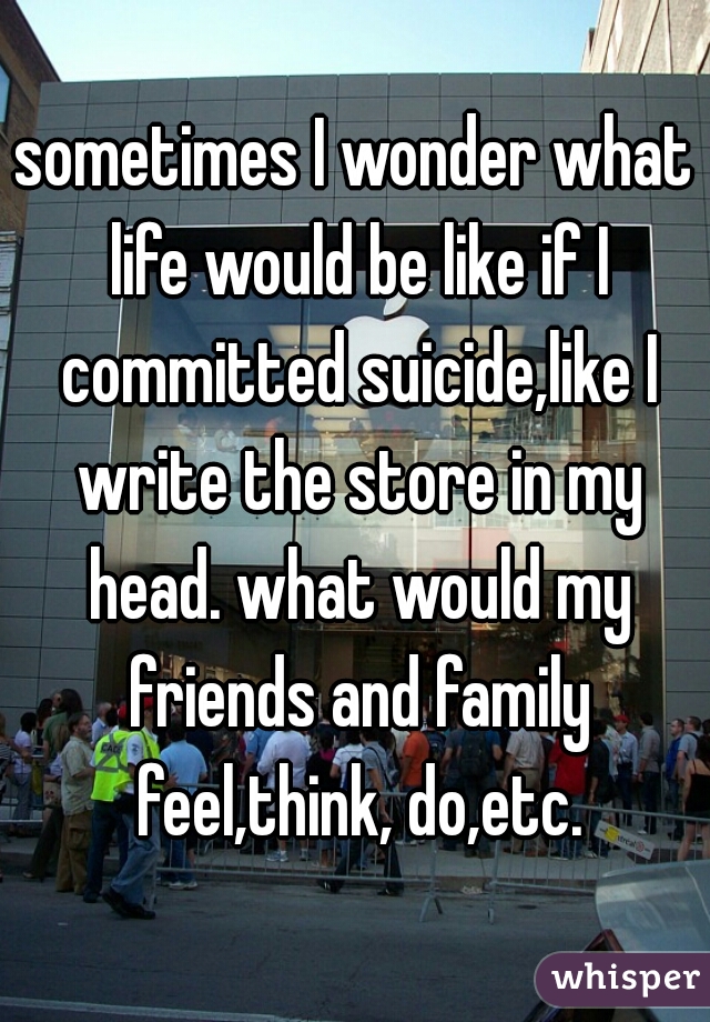 sometimes I wonder what life would be like if I committed suicide,like I write the store in my head. what would my friends and family feel,think, do,etc.