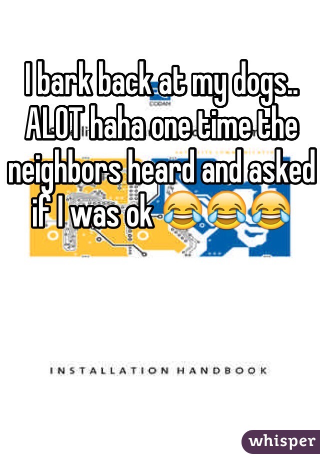 I bark back at my dogs.. ALOT haha one time the neighbors heard and asked if I was ok 😂😂😂