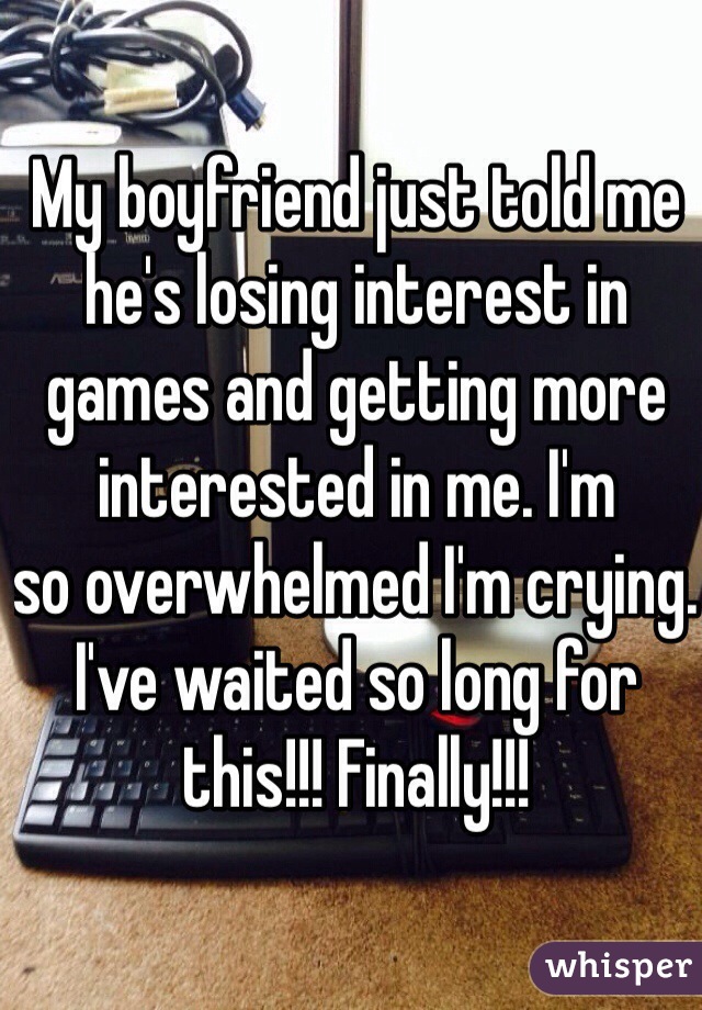 My boyfriend just told me he's losing interest in games and getting more interested in me. I'm
so overwhelmed I'm crying. I've waited so long for this!!! Finally!!!