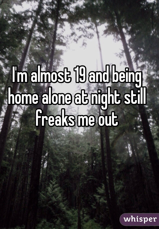 I'm almost 19 and being home alone at night still freaks me out