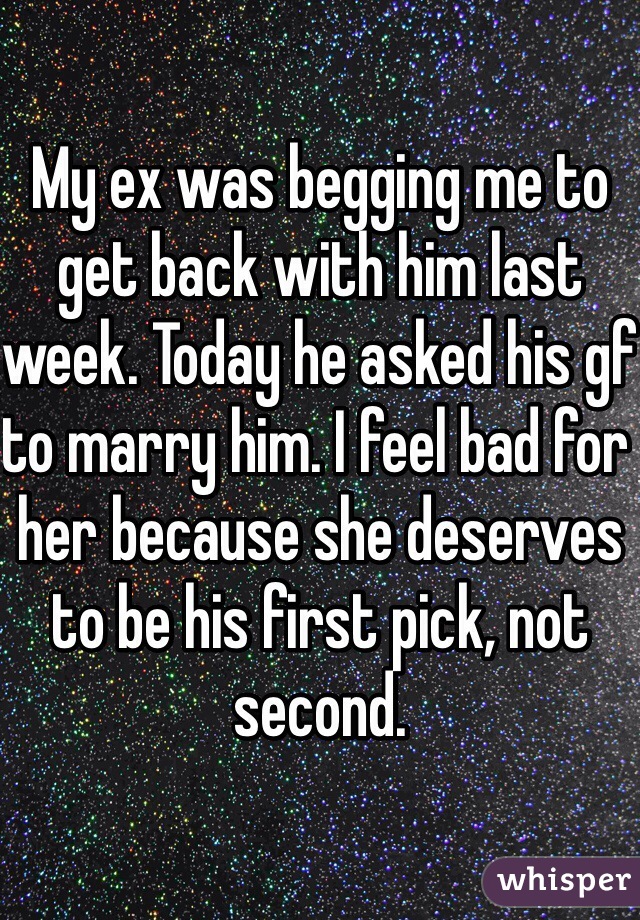 My ex was begging me to get back with him last week. Today he asked his gf to marry him. I feel bad for her because she deserves to be his first pick, not second.