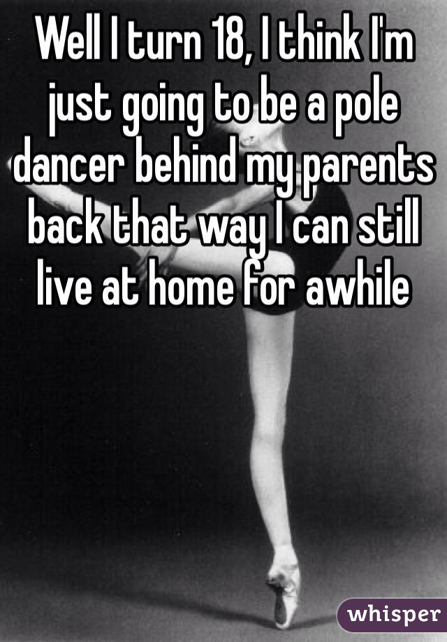 Well I turn 18, I think I'm just going to be a pole dancer behind my parents back that way I can still live at home for awhile 