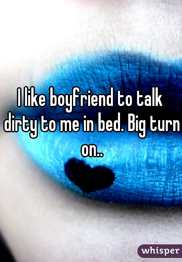 I like boyfriend to talk dirty to me in bed. Big turn on..