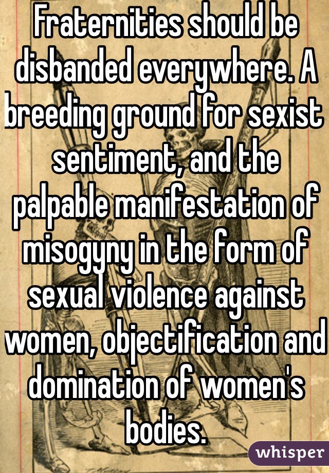 Fraternities should be disbanded everywhere. A breeding ground for sexist sentiment, and the palpable manifestation of misogyny in the form of sexual violence against women, objectification and domination of women's bodies. 