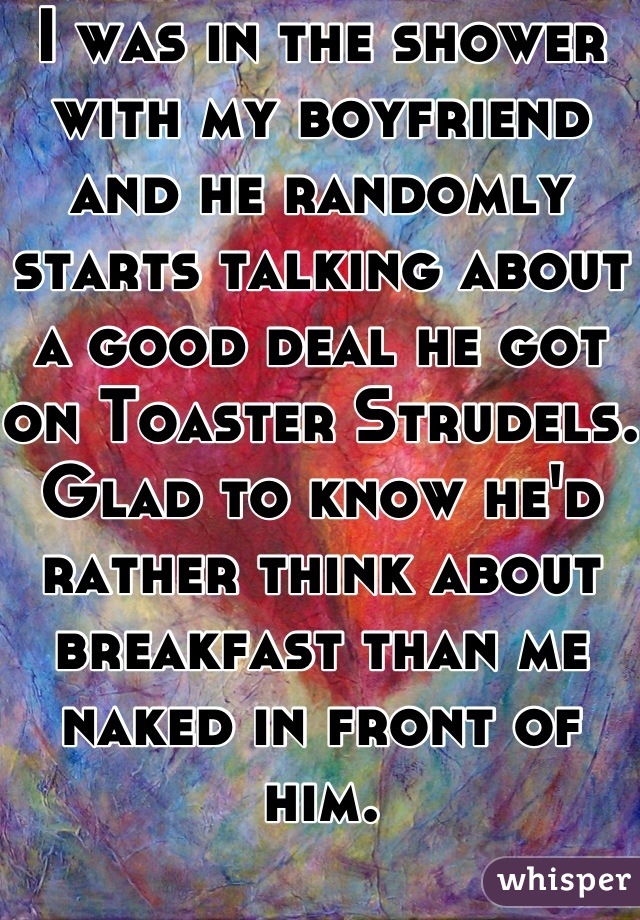 I was in the shower with my boyfriend and he randomly starts talking about a good deal he got on Toaster Strudels.  Glad to know he'd rather think about breakfast than me naked in front of him. 