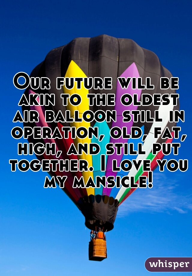 Our future will be akin to the oldest air balloon still in operation, old, fat, high, and still put together. I love you my mansicle!