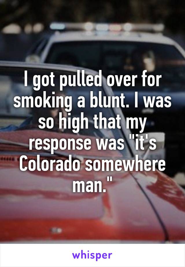 I got pulled over for smoking a blunt. I was so high that my response was "it's Colorado somewhere man."