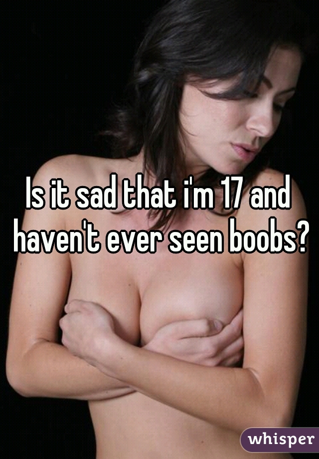 Is it sad that i'm 17 and haven't ever seen boobs?