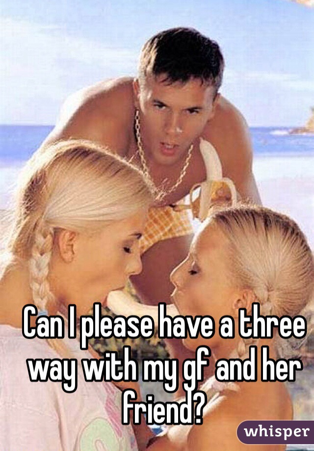 Can I please have a three way with my gf and her friend?