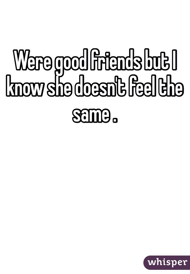 Were good friends but I know she doesn't feel the same .