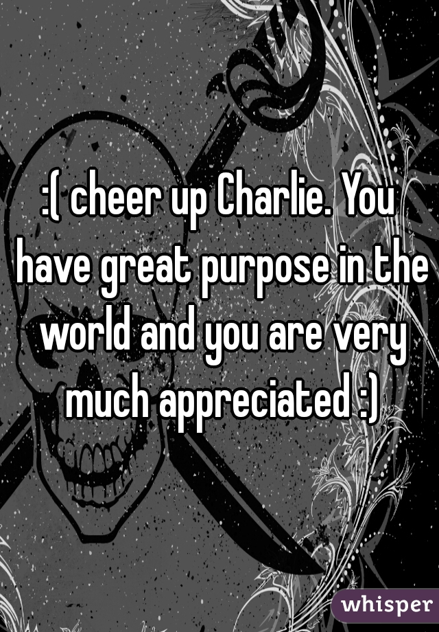 :( cheer up Charlie. You have great purpose in the world and you are very much appreciated :)